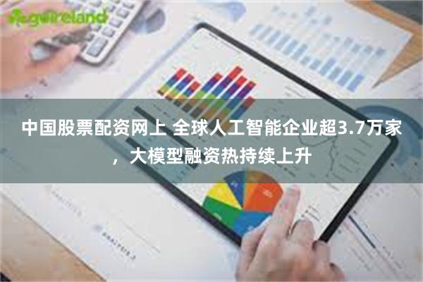 中国股票配资网上 全球人工智能企业超3.7万家，大模型融资热持续上升