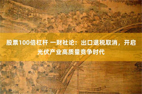 股票100倍杠杆 一财社论:出口退税取消,开启光伏产业高质量竞争时代