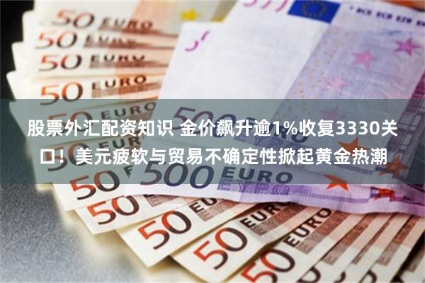 股票外汇配资知识 金价飙升逾1%收复3330关口!美元疲软与贸易不确定性掀起黄金热潮