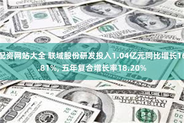 配资网站大全 联域股份研发投入1.04亿元同比增长16.81%, 五年复合增长率18.20%