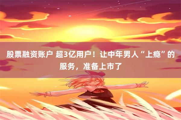股票融资账户 超3亿用户！让中年男人“上瘾”的服务，准备上市了