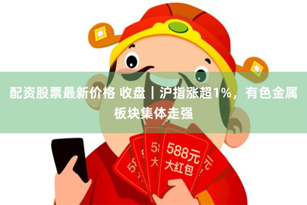 配资股票最新价格 收盘｜沪指涨超1%，有色金属板块集体走强