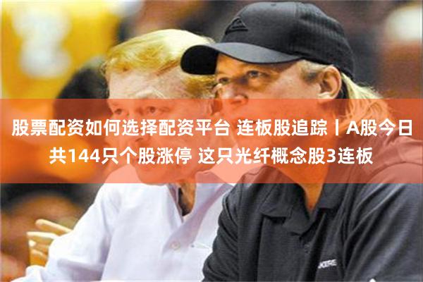 股票配资如何选择配资平台 连板股追踪丨A股今日共144只个股涨停 这只光纤概念股3连板