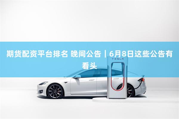 期货配资平台排名 晚间公告｜6月8日这些公告有看头