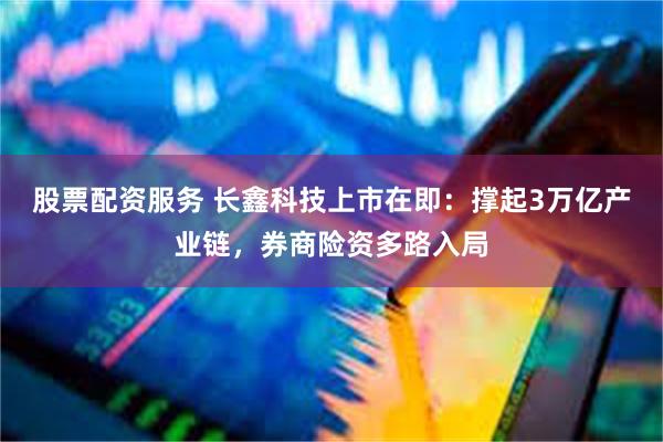 股票配资服务 长鑫科技上市在即：撑起3万亿产业链，券商险资多路入局