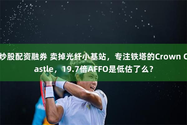 炒股配资融券 卖掉光纤小基站，专注铁塔的Crown Castle，19.7倍AFFO是低估了么？