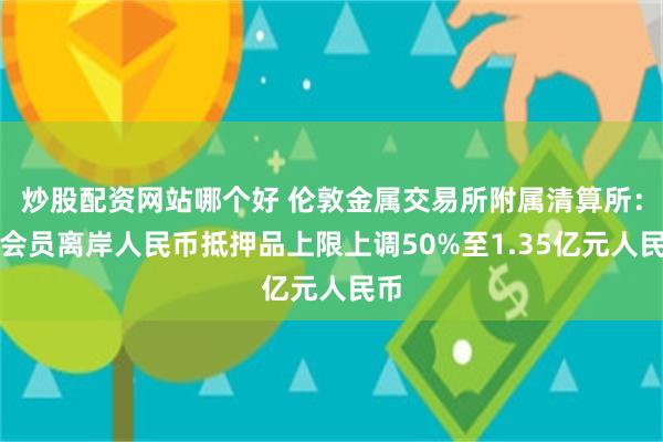 炒股配资网站哪个好 伦敦金属交易所附属清算所：将会员离岸人民币抵押品上限上调50%至1.35亿元人民币