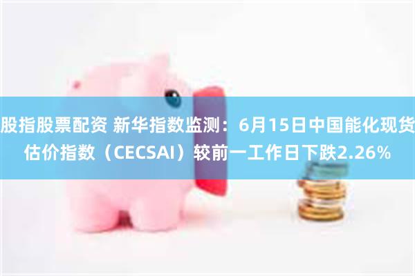 股指股票配资 新华指数监测：6月15日中国能化现货估价指数（CECSAI）较前一工作日下跌2.26%
