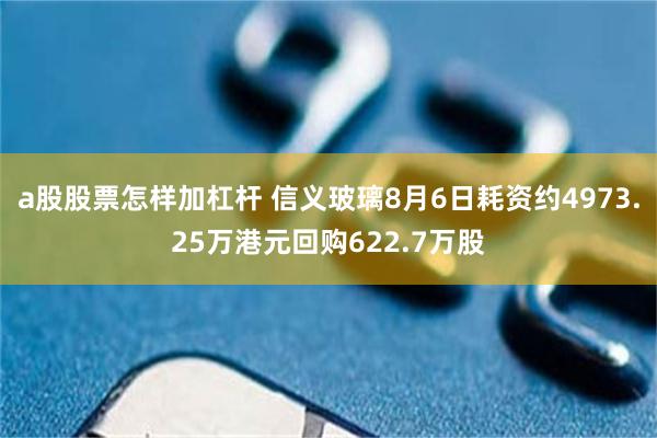 a股股票怎样加杠杆 信义玻璃8月6日耗资约4973.25万港元回购622.7万股