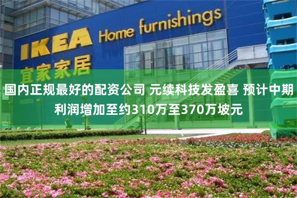 国内正规最好的配资公司 元续科技发盈喜 预计中期利润增加至约310万至370万坡元