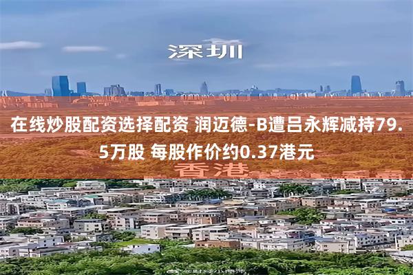 在线炒股配资选择配资 润迈德-B遭吕永辉减持79.5万股 每股作价约0.37港元