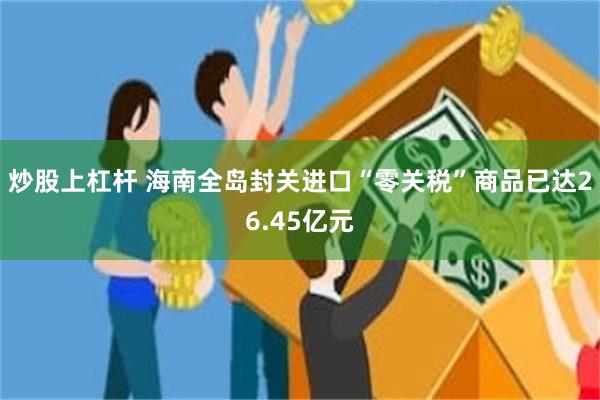 炒股上杠杆 海南全岛封关进口“零关税”商品已达26.45亿元