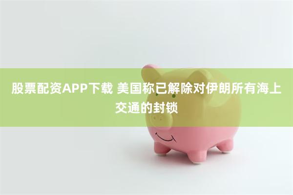 股票配资APP下载 美国称已解除对伊朗所有海上交通的封锁