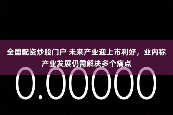 全国配资炒股门户 未来产业迎上市利好，业内称产业发展仍需解决多个痛点