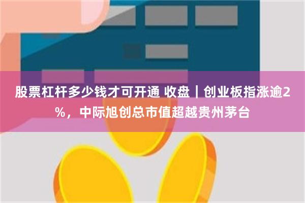 股票杠杆多少钱才可开通 收盘｜创业板指涨逾2%，中际旭创总市值超越贵州茅台