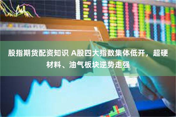 股指期货配资知识 A股四大指数集体低开，超硬材料、油气板块逆势走强