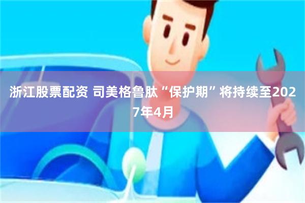 浙江股票配资 司美格鲁肽“保护期”将持续至2027年4月