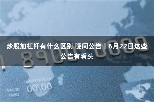 炒股加杠杆有什么区别 晚间公告|6月22日这些公告有看头