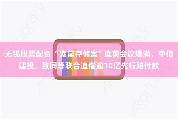 无锡股票配资 “紫晶存储案”庭前会议爆满,中信建投、致同等联合追偿逾10亿先行赔付款