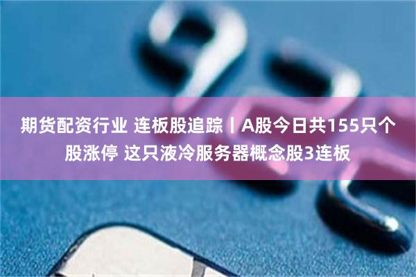 期货配资行业 连板股追踪丨A股今日共155只个股涨停 这只液冷服务器概念股3连板