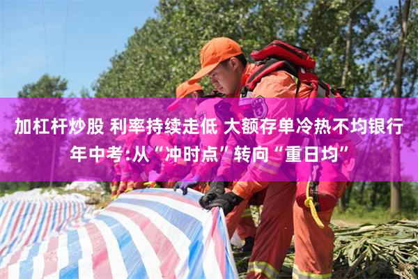 加杠杆炒股 利率持续走低 大额存单冷热不均银行年中考:从“冲时点”转向“重日均”