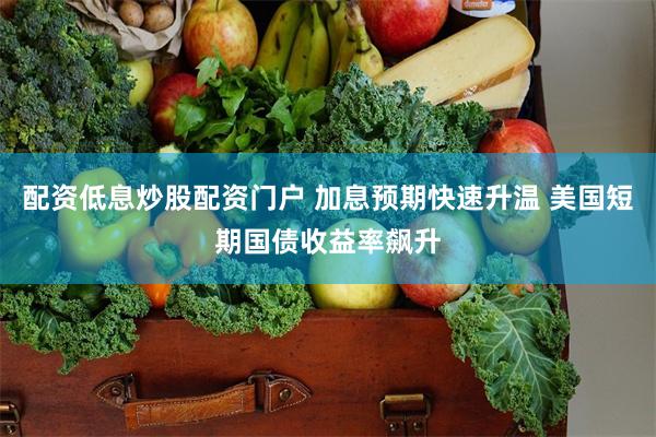 配资低息炒股配资门户 加息预期快速升温 美国短期国债收益率飙升