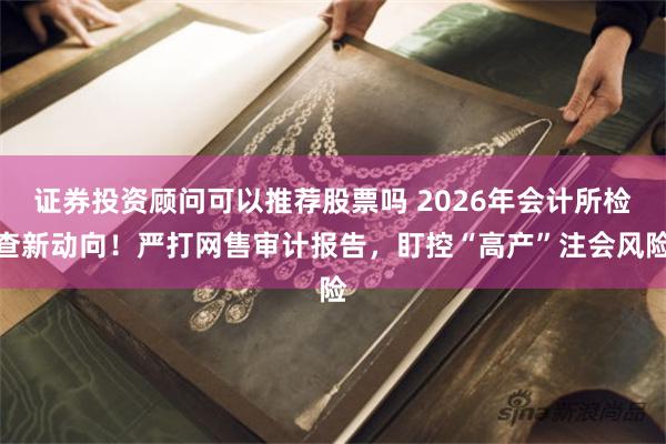 证券投资顾问可以推荐股票吗 2026年会计所检查新动向!严打网售审计报告,盯控“高产”注会风险