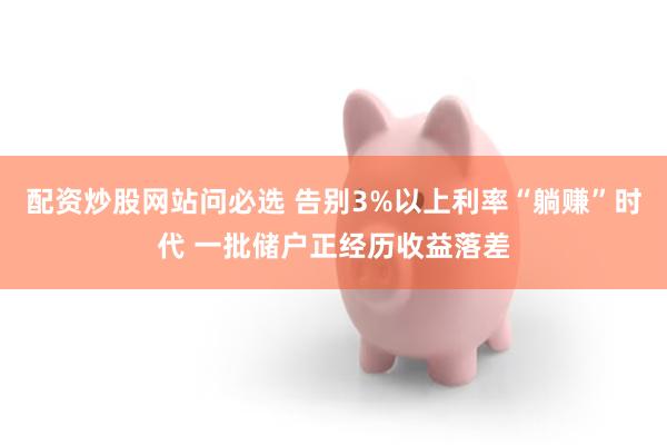 配资炒股网站问必选 告别3%以上利率“躺赚”时代 一批储户正经历收益落差