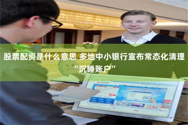 股票配资是什么意思 多地中小银行宣布常态化清理“沉睡账户”