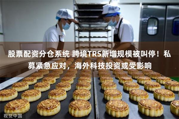 股票配资分仓系统 跨境TRS新增规模被叫停！私募紧急应对，海外科技投资或受影响