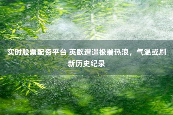 实时股票配资平台 英欧遭遇极端热浪，气温或刷新历史纪录