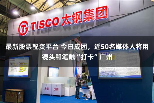 最新股票配资平台 今日成团，近50名媒体人将用镜头和笔触“打卡”广州