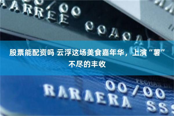 股票能配资吗 云浮这场美食嘉年华，上演“薯”不尽的丰收