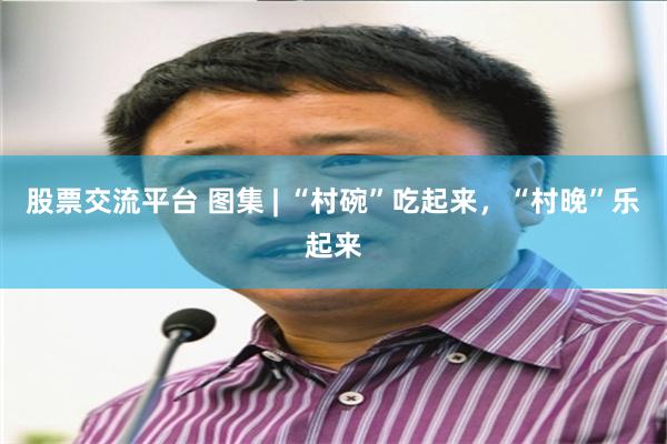 股票交流平台 图集 | “村碗”吃起来，“村晚”乐起来
