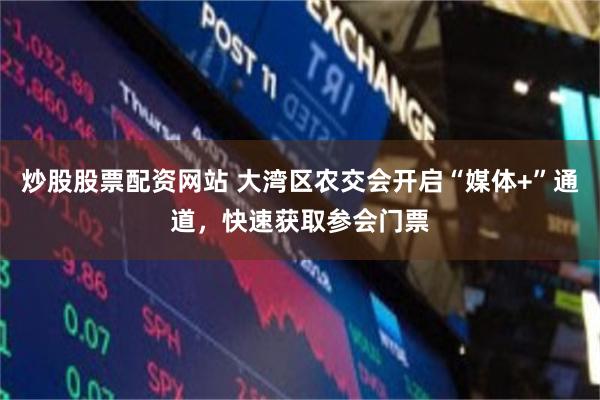 炒股股票配资网站 大湾区农交会开启“媒体+”通道，快速获取参会门票