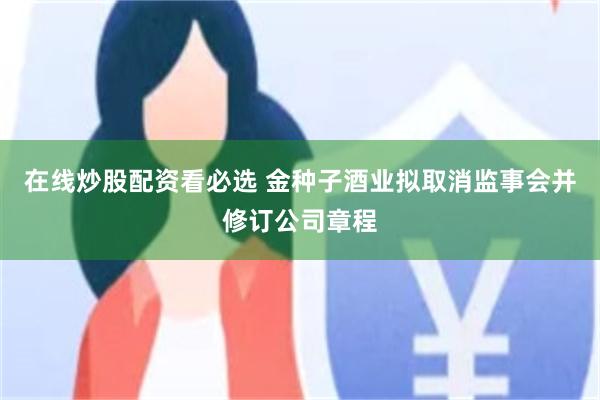 在线炒股配资看必选 金种子酒业拟取消监事会并修订公司章程