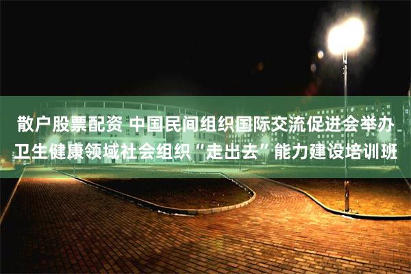 散户股票配资 中国民间组织国际交流促进会举办卫生健康领域社会组织“走出去”能力建设培训班