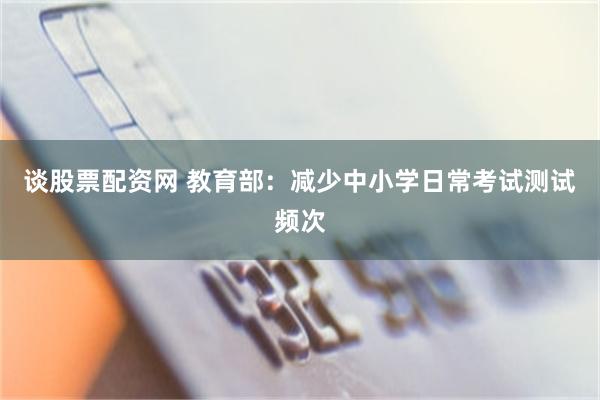 谈股票配资网 教育部：减少中小学日常考试测试频次