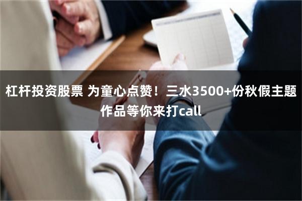 杠杆投资股票 为童心点赞！三水3500+份秋假主题作品等你来打call