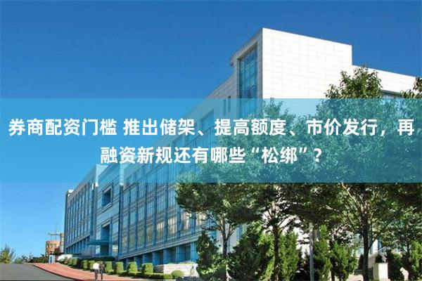 券商配资门槛 推出储架、提高额度、市价发行，再融资新规还有哪些“松绑”？