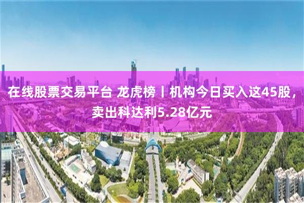 在线股票交易平台 龙虎榜丨机构今日买入这45股，卖出科达利5.28亿元