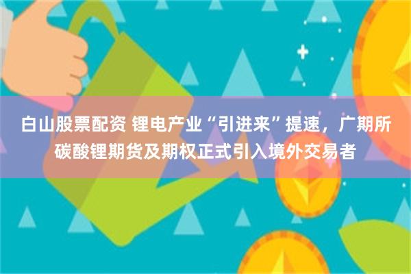 白山股票配资 锂电产业“引进来”提速,广期所碳酸锂期货及期权正式引入境外交易者