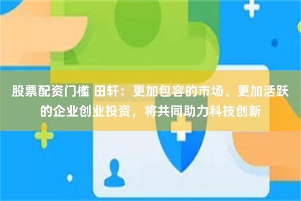 股票配资门槛 田轩：更加包容的市场、更加活跃的企业创业投资，将共同助力科技创新