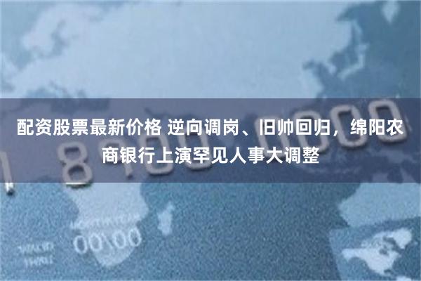 配资股票最新价格 逆向调岗、旧帅回归,绵阳农商银行上演罕见人事大调整