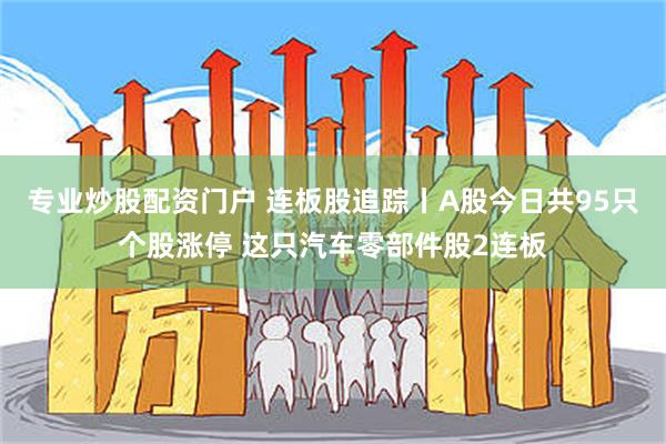 专业炒股配资门户 连板股追踪丨A股今日共95只个股涨停 这只汽车零部件股2连板
