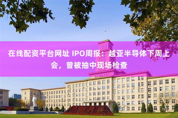 在线配资平台网址 IPO周报：越亚半导体下周上会，曾被抽中现场检查