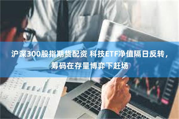 沪深300股指期货配资 科技ETF净值隔日反转，筹码在存量博弈下赶场