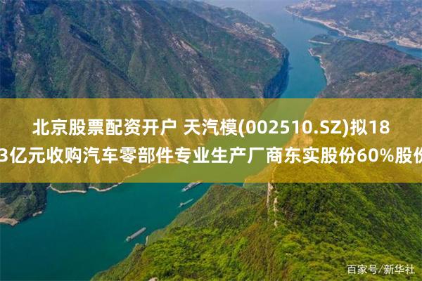 北京股票配资开户 天汽模(002510.SZ)拟18.3亿元收购汽车零部件专业生产厂商东实股份60%股份