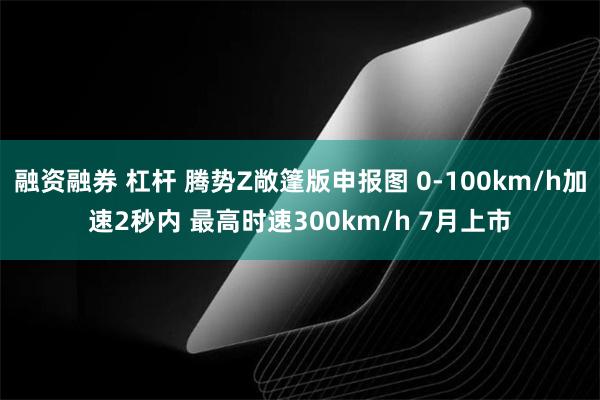 融资融券 杠杆 腾势Z敞篷版申报图 0-100km/h加速2秒内 最高时速300km/h 7月上市