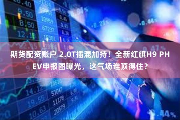 期货配资账户 2.0T插混加持!全新红旗H9 PHEV申报图曝光,这气场谁顶得住?